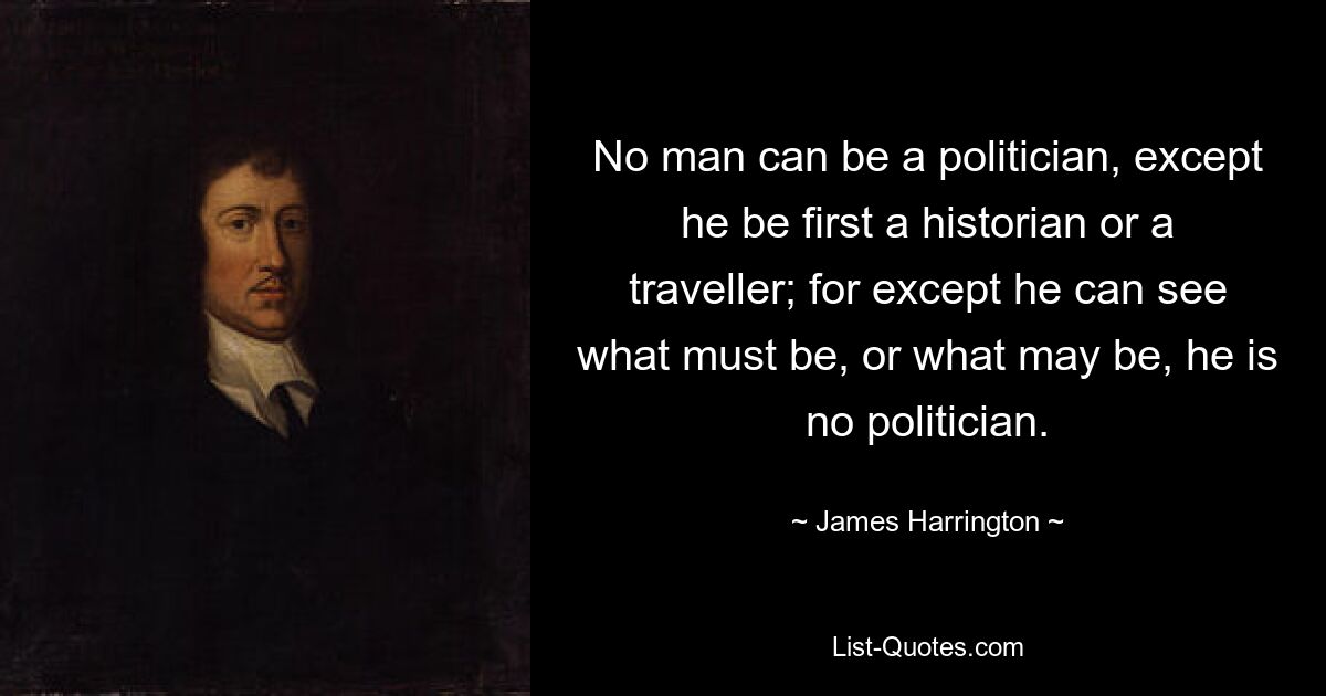 No man can be a politician, except he be first a historian or a traveller; for except he can see what must be, or what may be, he is no politician. — © James Harrington