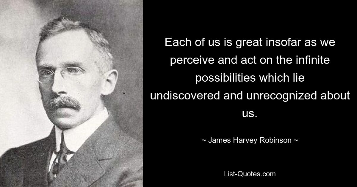 Each of us is great insofar as we perceive and act on the infinite possibilities which lie undiscovered and unrecognized about us. — © James Harvey Robinson