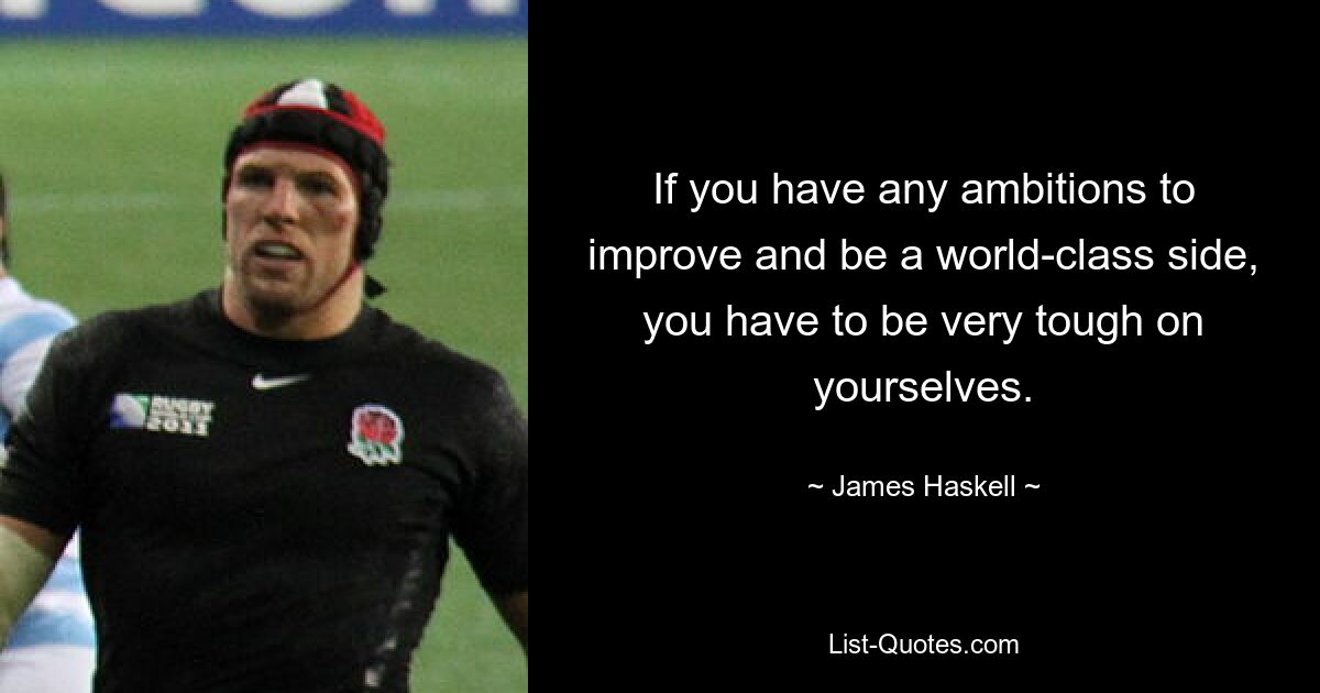 If you have any ambitions to improve and be a world-class side, you have to be very tough on yourselves. — © James Haskell