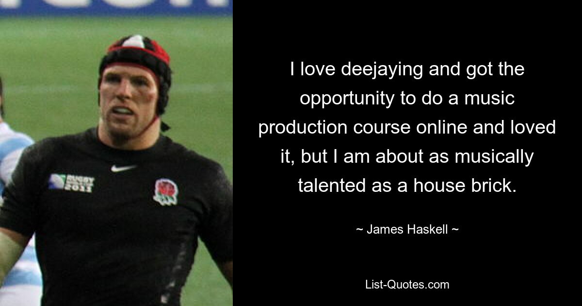 I love deejaying and got the opportunity to do a music production course online and loved it, but I am about as musically talented as a house brick. — © James Haskell