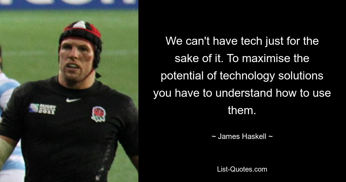 We can't have tech just for the sake of it. To maximise the potential of technology solutions you have to understand how to use them. — © James Haskell