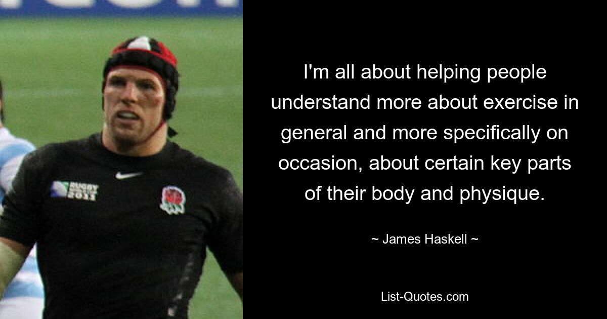 I'm all about helping people understand more about exercise in general and more specifically on occasion, about certain key parts of their body and physique. — © James Haskell