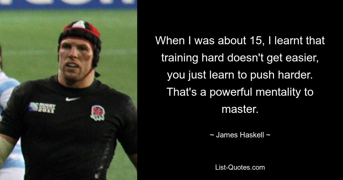 When I was about 15, I learnt that training hard doesn't get easier, you just learn to push harder. That's a powerful mentality to master. — © James Haskell