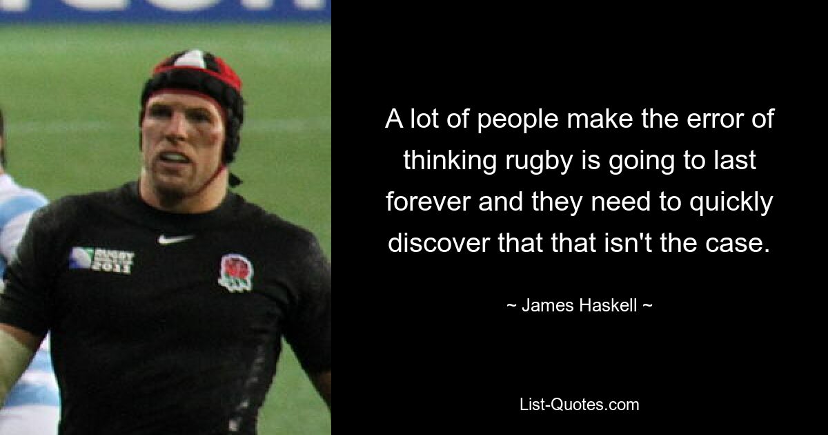 A lot of people make the error of thinking rugby is going to last forever and they need to quickly discover that that isn't the case. — © James Haskell