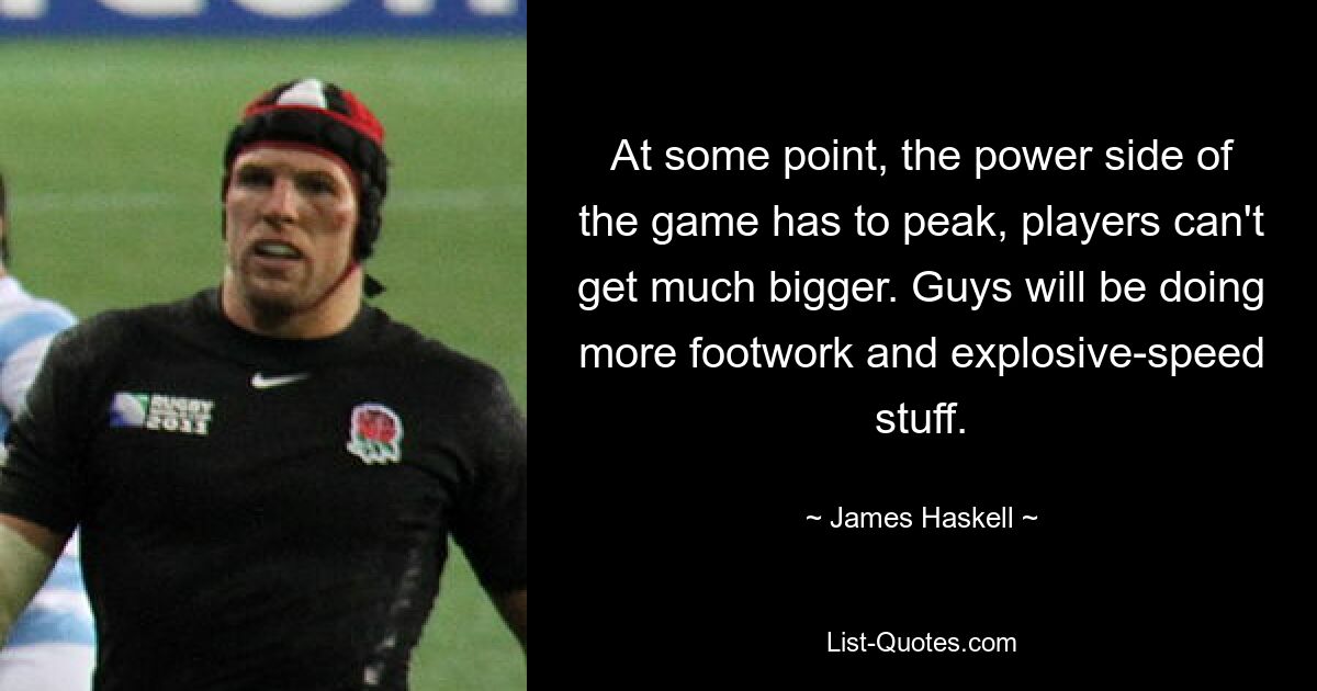 At some point, the power side of the game has to peak, players can't get much bigger. Guys will be doing more footwork and explosive-speed stuff. — © James Haskell