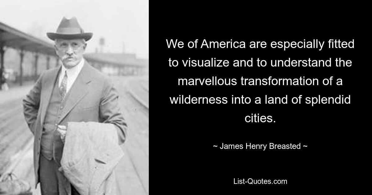 We of America are especially fitted to visualize and to understand the marvellous transformation of a wilderness into a land of splendid cities. — © James Henry Breasted