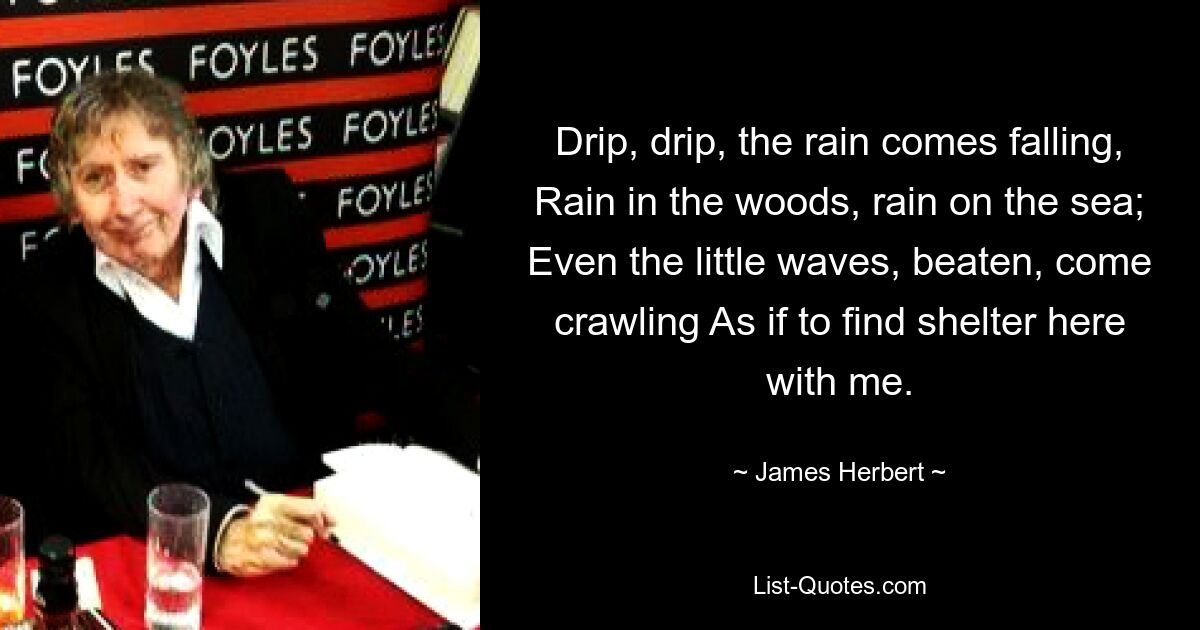 Drip, drip, the rain comes falling, Rain in the woods, rain on the sea; Even the little waves, beaten, come crawling As if to find shelter here with me. — © James Herbert