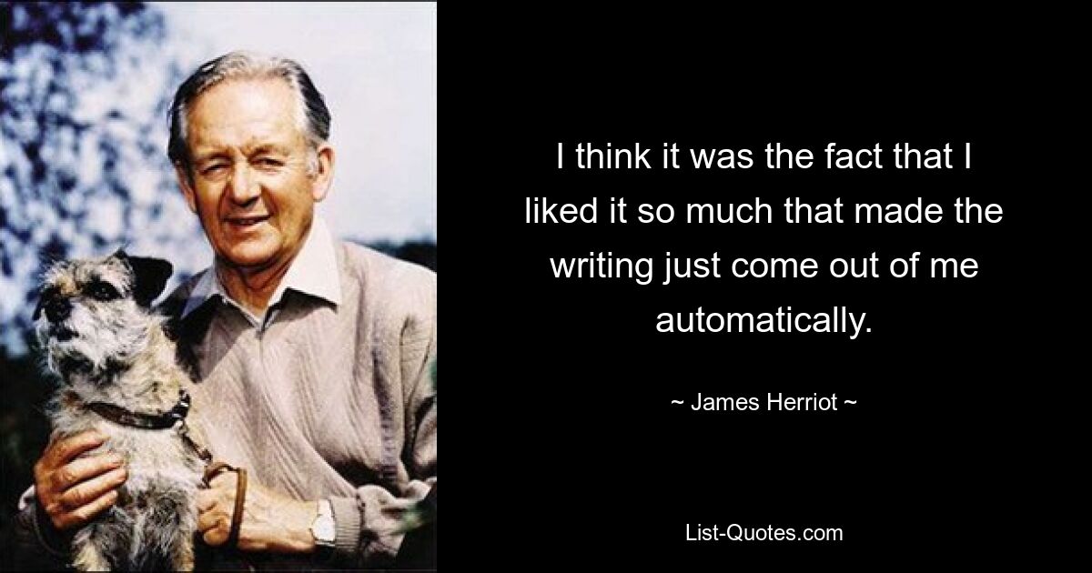 I think it was the fact that I liked it so much that made the writing just come out of me automatically. — © James Herriot