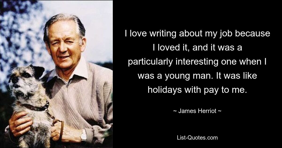 I love writing about my job because I loved it, and it was a particularly interesting one when I was a young man. It was like holidays with pay to me. — © James Herriot