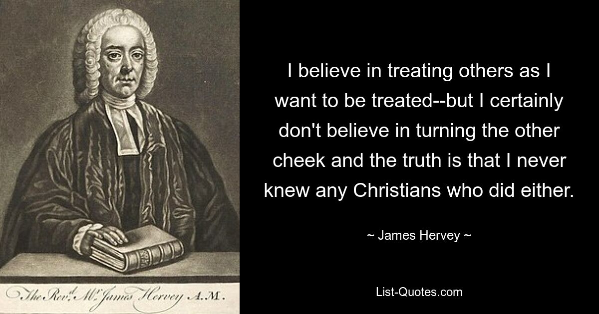 I believe in treating others as I want to be treated--but I certainly don't believe in turning the other cheek and the truth is that I never knew any Christians who did either. — © James Hervey