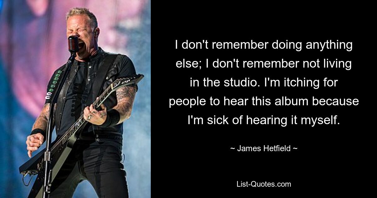 I don't remember doing anything else; I don't remember not living in the studio. I'm itching for people to hear this album because I'm sick of hearing it myself. — © James Hetfield