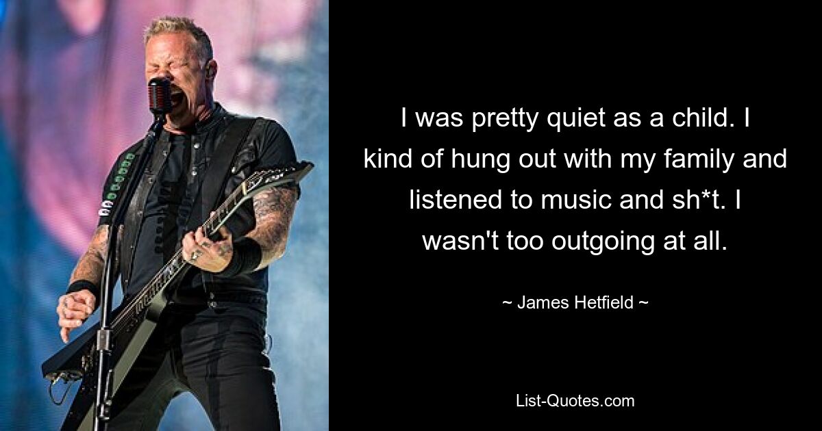 I was pretty quiet as a child. I kind of hung out with my family and listened to music and sh*t. I wasn't too outgoing at all. — © James Hetfield