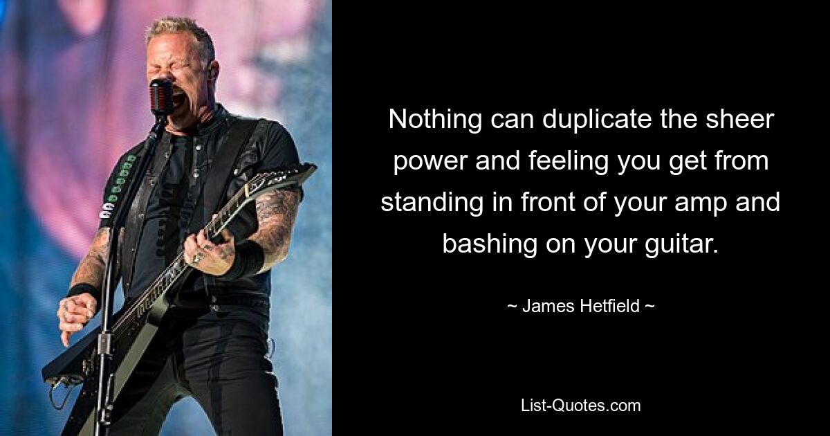 Nothing can duplicate the sheer power and feeling you get from standing in front of your amp and bashing on your guitar. — © James Hetfield