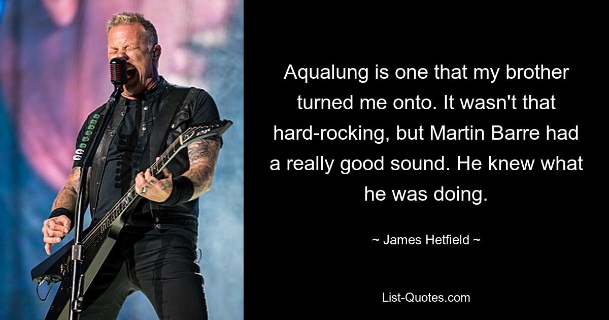 Aqualung is one that my brother turned me onto. It wasn't that hard-rocking, but Martin Barre had a really good sound. He knew what he was doing. — © James Hetfield