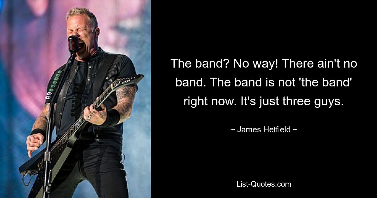 The band? No way! There ain't no band. The band is not 'the band' right now. It's just three guys. — © James Hetfield