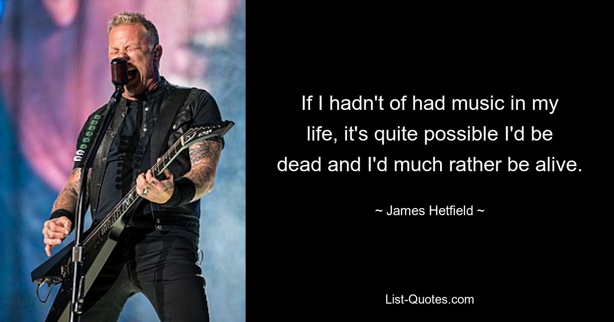 If I hadn't of had music in my life, it's quite possible I'd be dead and I'd much rather be alive. — © James Hetfield