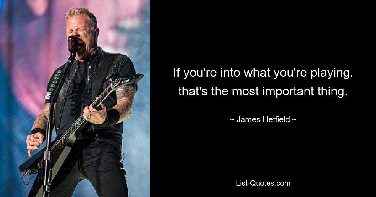 If you're into what you're playing, that's the most important thing. — © James Hetfield