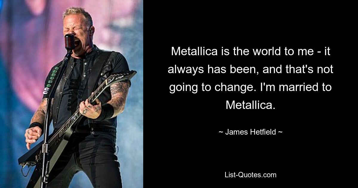 Metallica is the world to me - it always has been, and that's not going to change. I'm married to Metallica. — © James Hetfield