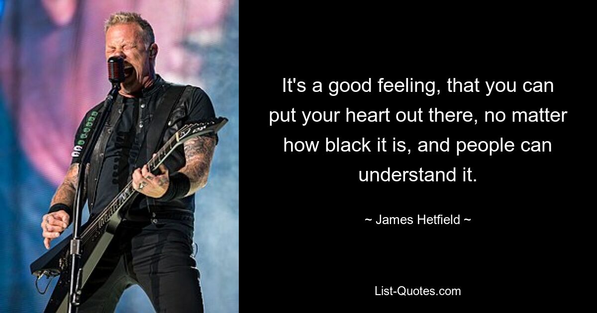 It's a good feeling, that you can put your heart out there, no matter how black it is, and people can understand it. — © James Hetfield