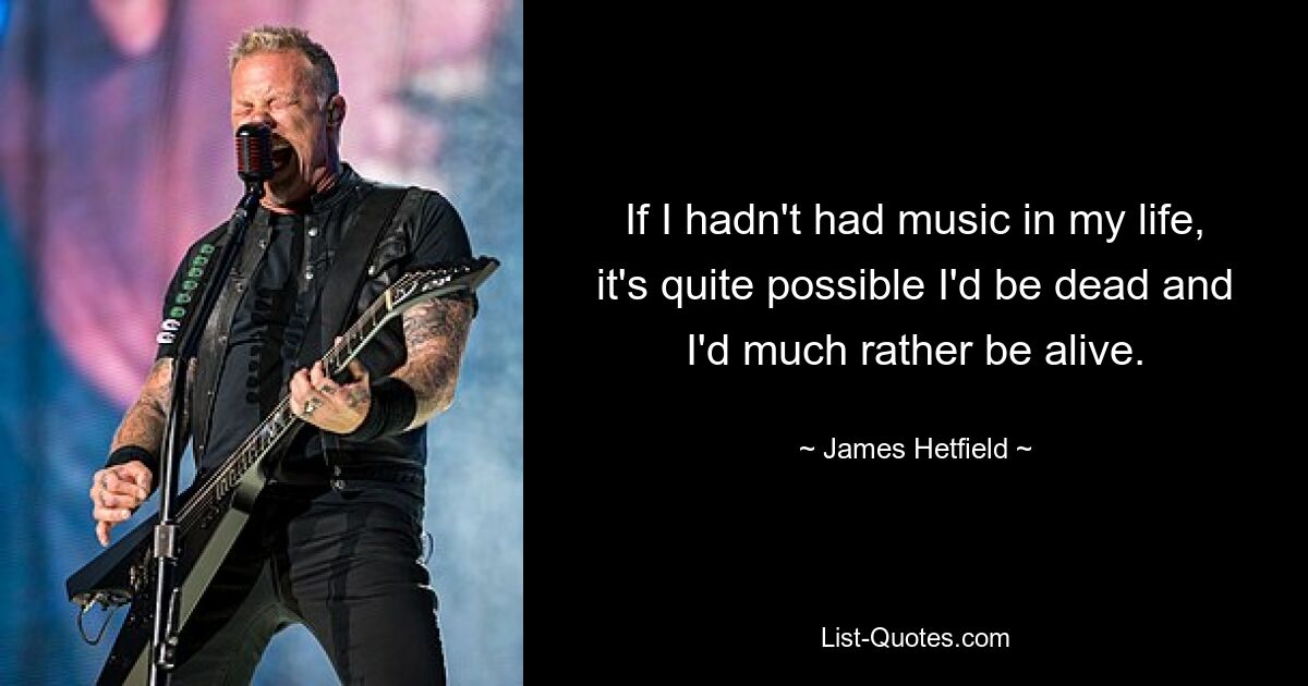 If I hadn't had music in my life, it's quite possible I'd be dead and I'd much rather be alive. — © James Hetfield