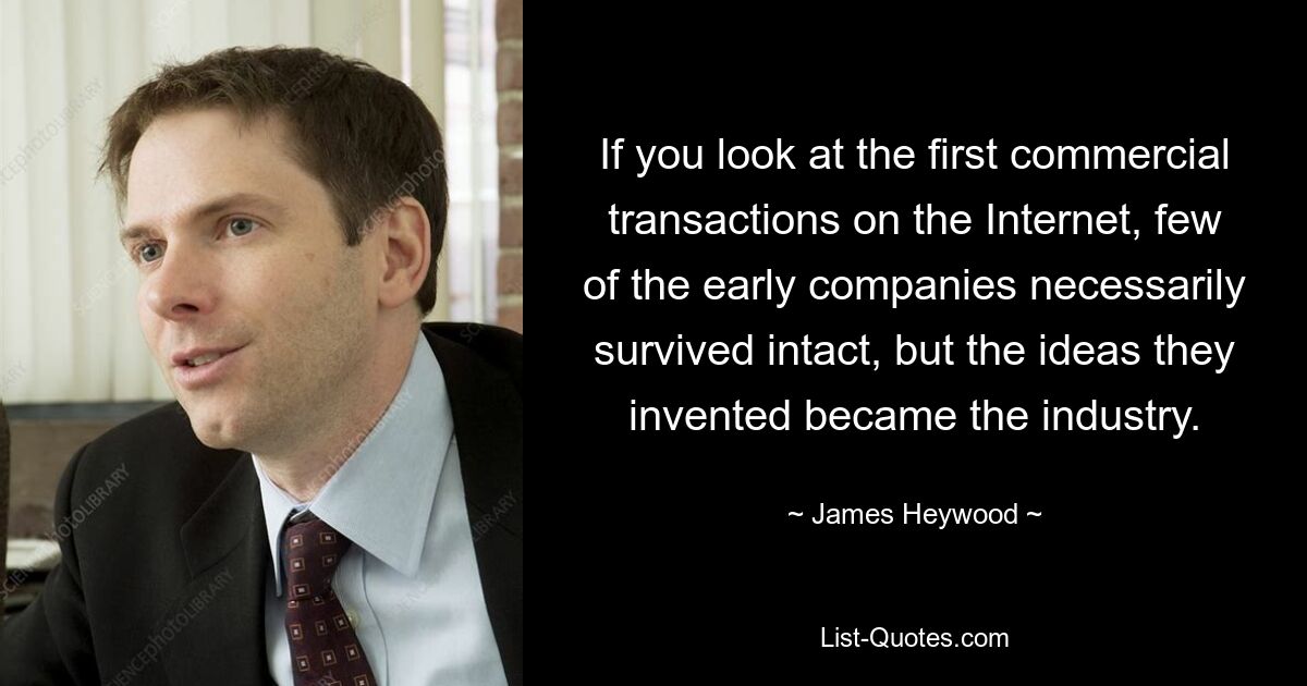 If you look at the first commercial transactions on the Internet, few of the early companies necessarily survived intact, but the ideas they invented became the industry. — © James Heywood