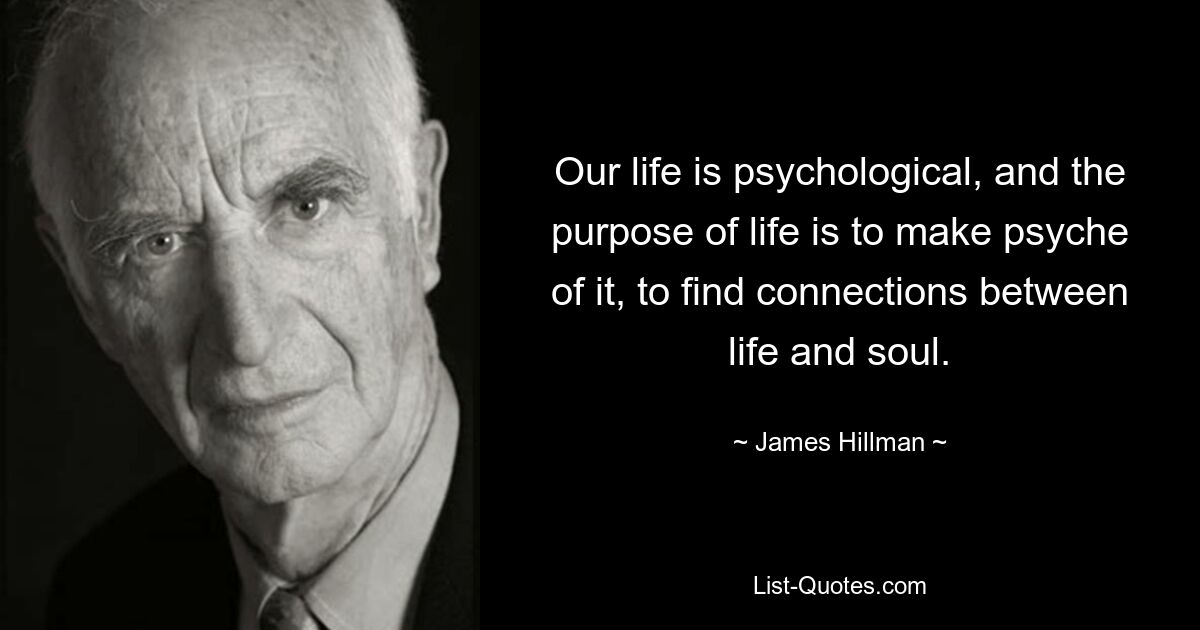 Our life is psychological, and the purpose of life is to make psyche of it, to find connections between life and soul. — © James Hillman