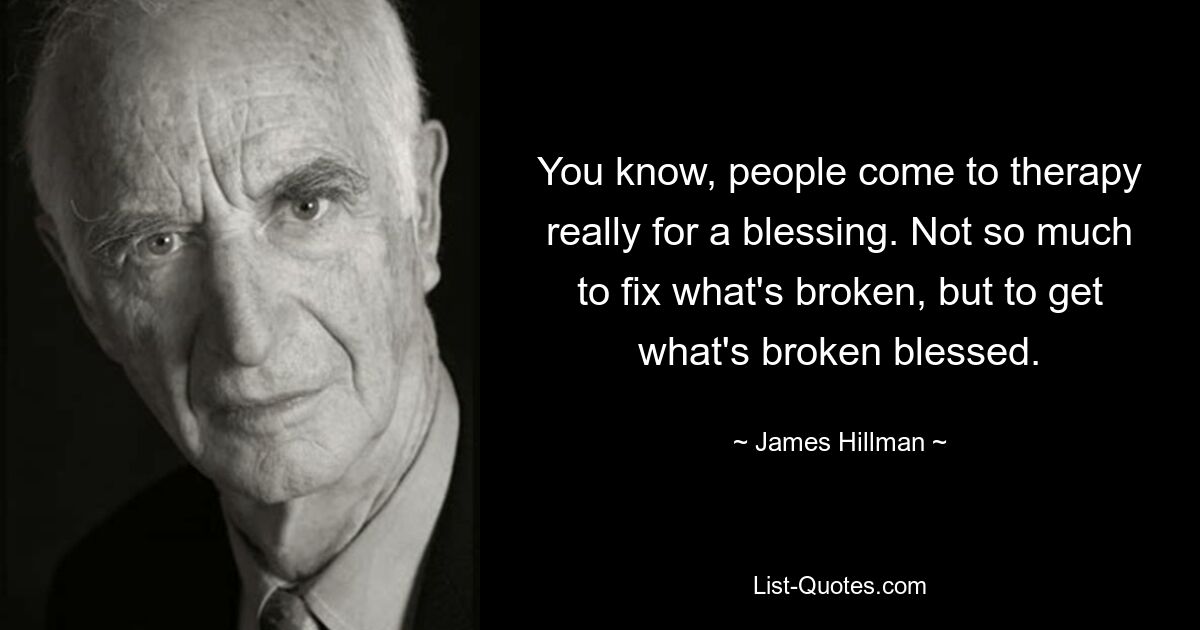 You know, people come to therapy really for a blessing. Not so much to fix what's broken, but to get what's broken blessed. — © James Hillman