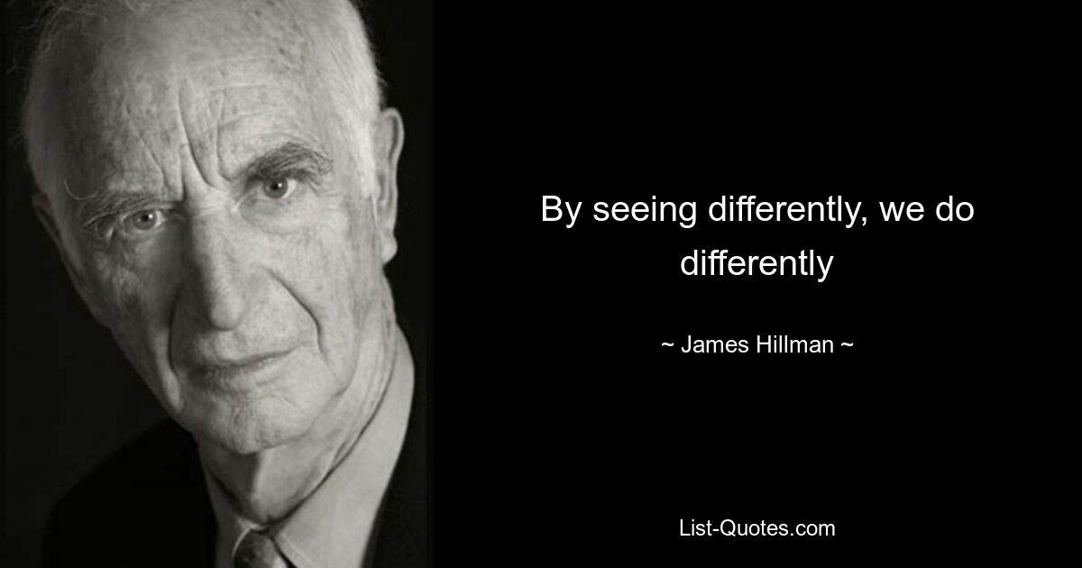 By seeing differently, we do differently — © James Hillman