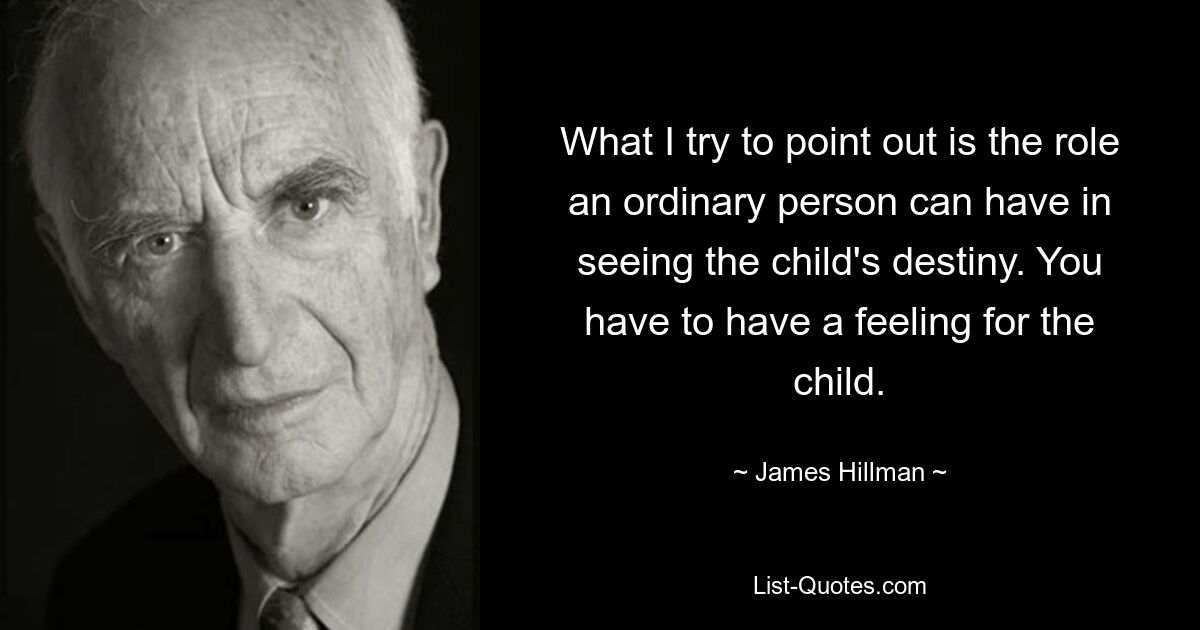 What I try to point out is the role an ordinary person can have in seeing the child's destiny. You have to have a feeling for the child. — © James Hillman