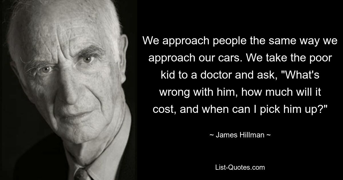 We approach people the same way we approach our cars. We take the poor kid to a doctor and ask, "What's wrong with him, how much will it cost, and when can I pick him up?" — © James Hillman