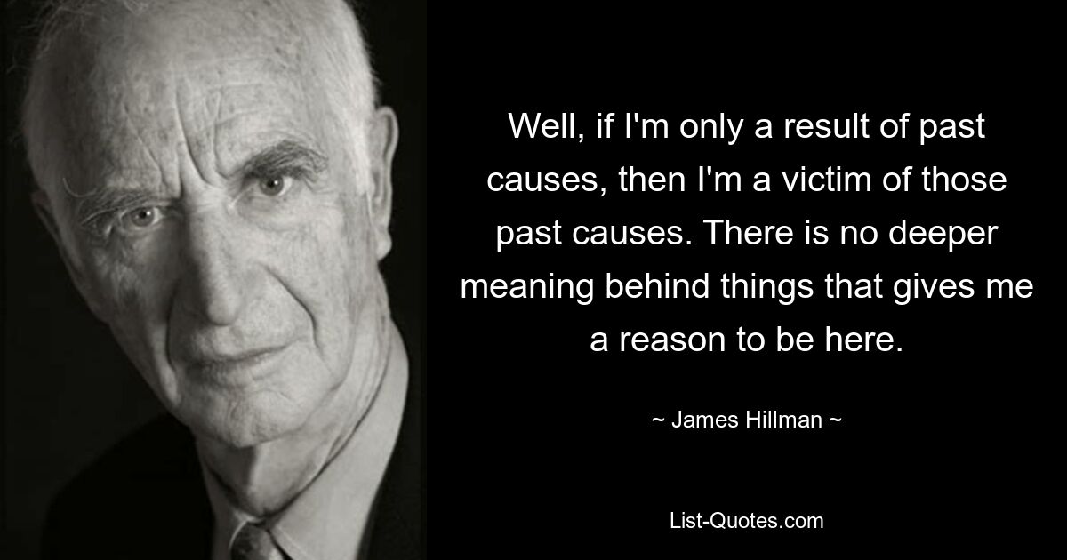 Well, if I'm only a result of past causes, then I'm a victim of those past causes. There is no deeper meaning behind things that gives me a reason to be here. — © James Hillman