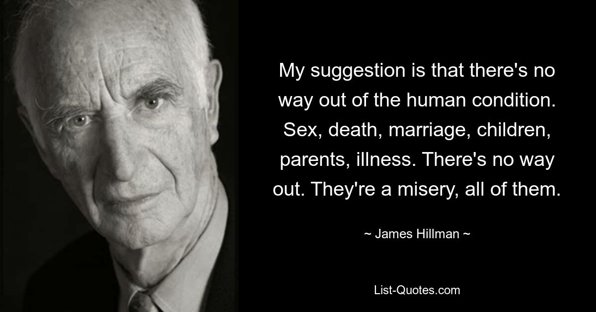 My suggestion is that there's no way out of the human condition. Sex, death, marriage, children, parents, illness. There's no way out. They're a misery, all of them. — © James Hillman