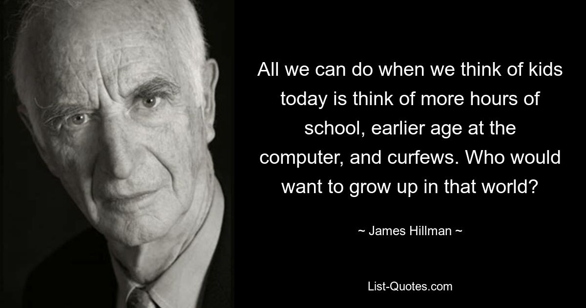 All we can do when we think of kids today is think of more hours of school, earlier age at the computer, and curfews. Who would want to grow up in that world? — © James Hillman