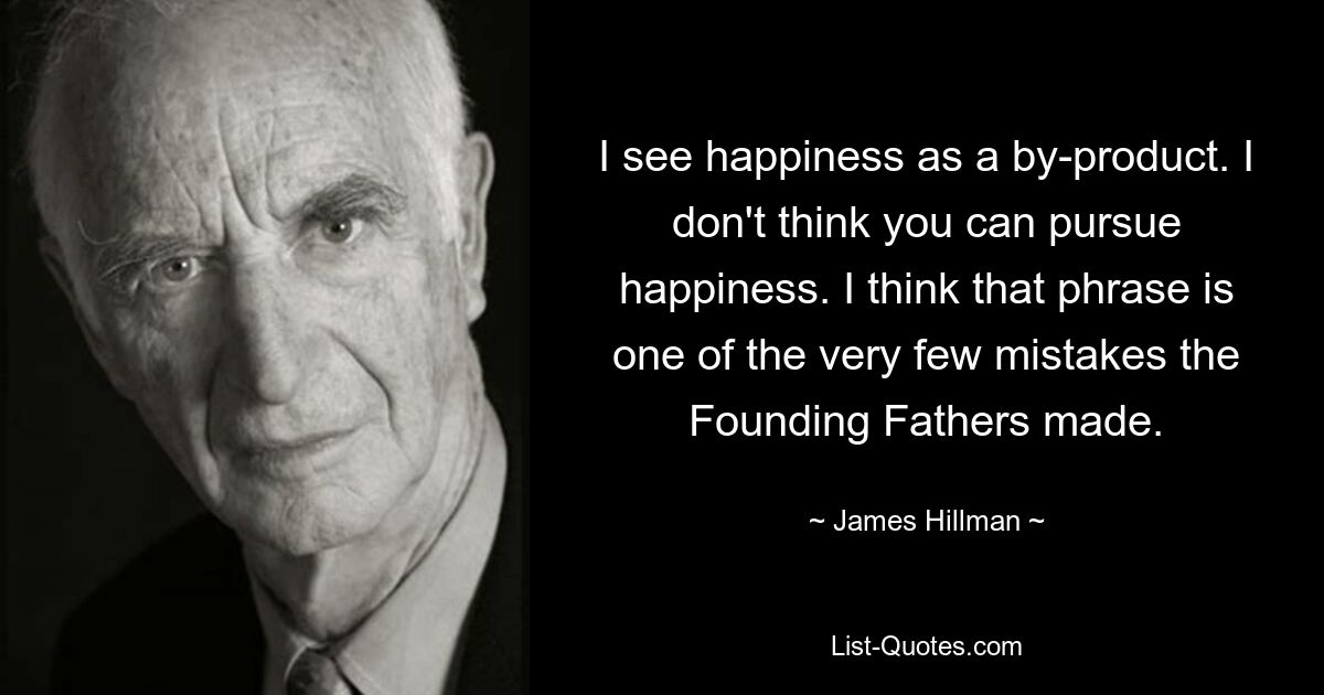 I see happiness as a by-product. I don't think you can pursue happiness. I think that phrase is one of the very few mistakes the Founding Fathers made. — © James Hillman