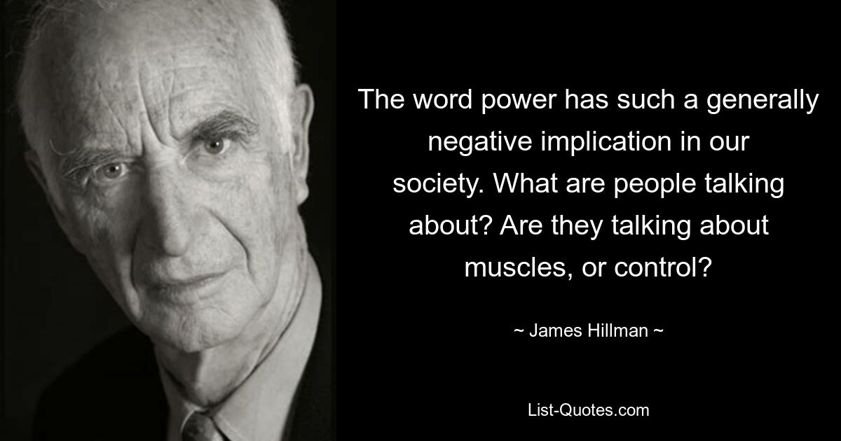 The word power has such a generally negative implication in our society. What are people talking about? Are they talking about muscles, or control? — © James Hillman