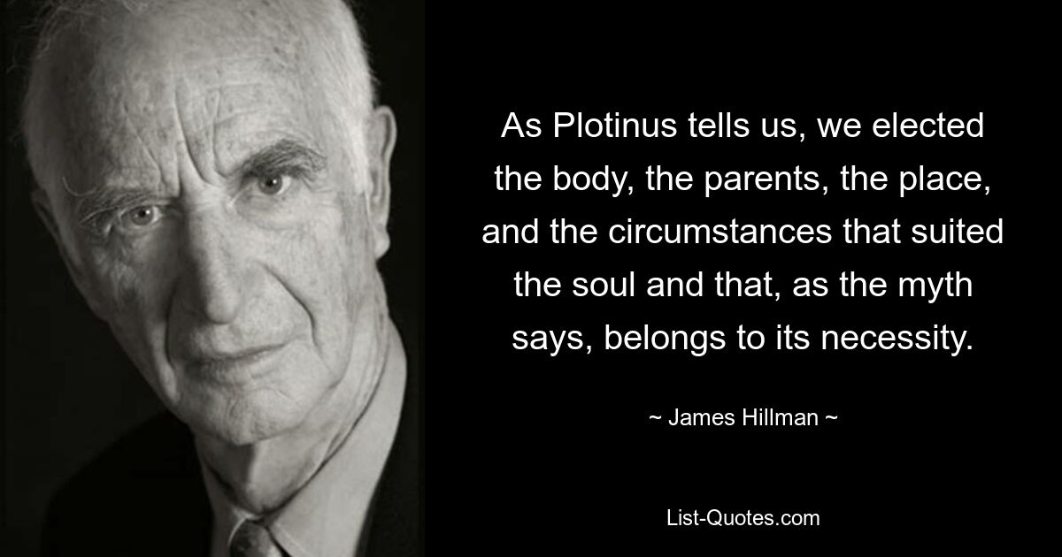 As Plotinus tells us, we elected the body, the parents, the place, and the circumstances that suited the soul and that, as the myth says, belongs to its necessity. — © James Hillman