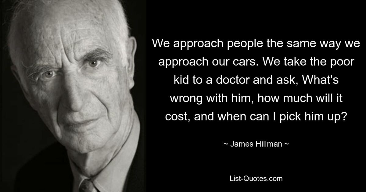 We approach people the same way we approach our cars. We take the poor kid to a doctor and ask, What's wrong with him, how much will it cost, and when can I pick him up? — © James Hillman