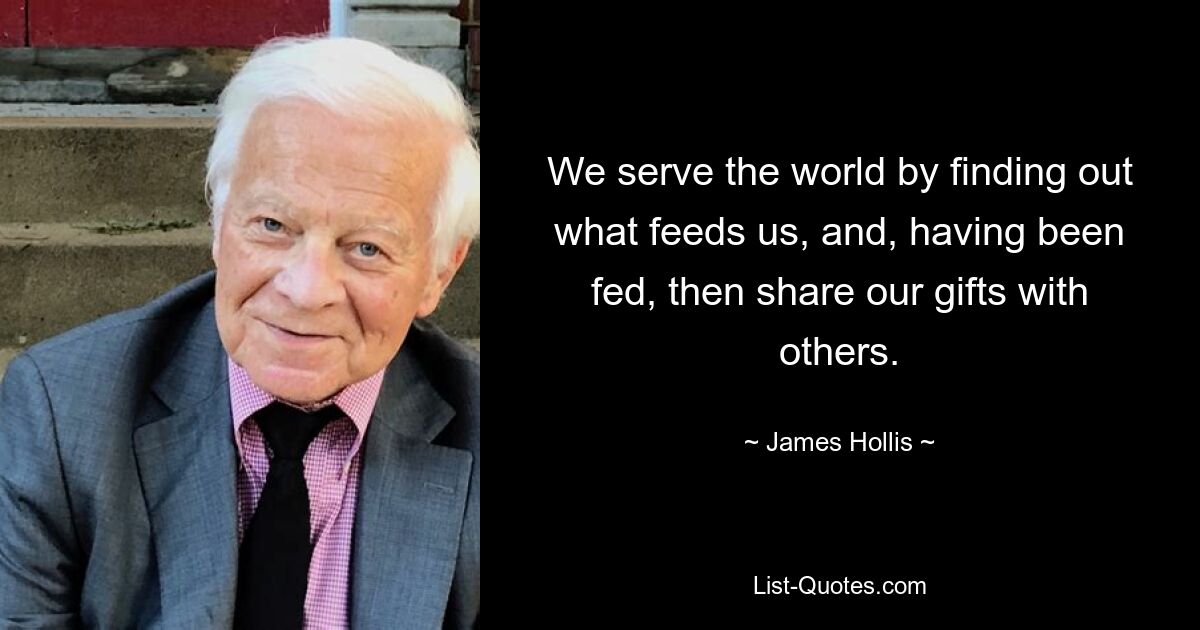 We serve the world by finding out what feeds us, and, having been fed, then share our gifts with others. — © James Hollis