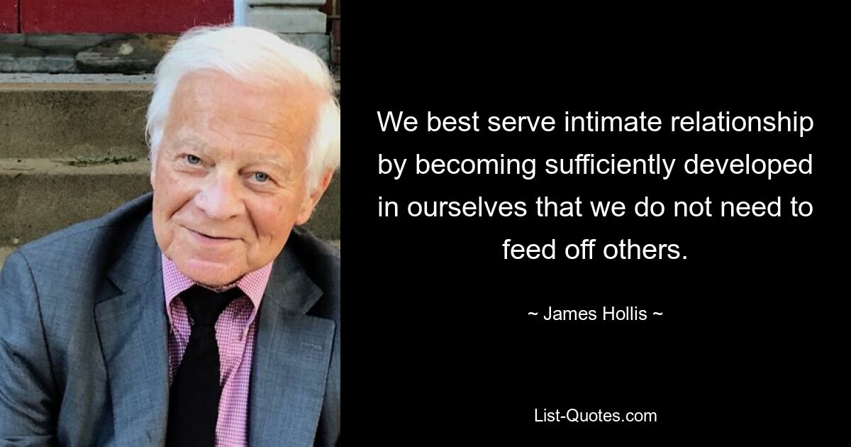 We best serve intimate relationship by becoming sufficiently developed in ourselves that we do not need to feed off others. — © James Hollis