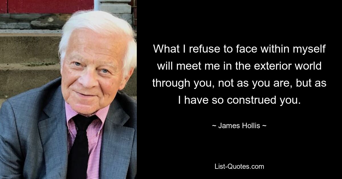 What I refuse to face within myself will meet me in the exterior world through you, not as you are, but as I have so construed you. — © James Hollis