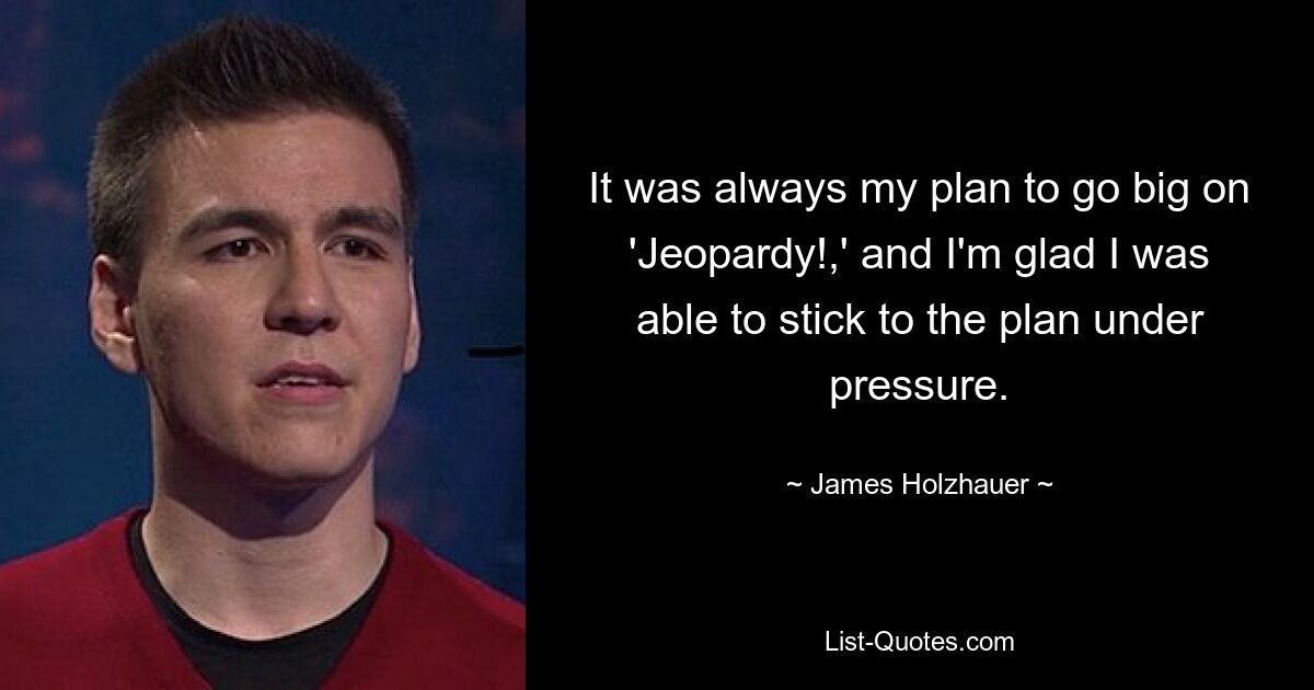 It was always my plan to go big on 'Jeopardy!,' and I'm glad I was able to stick to the plan under pressure. — © James Holzhauer