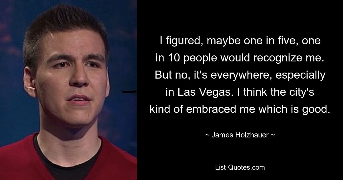 I figured, maybe one in five, one in 10 people would recognize me. But no, it's everywhere, especially in Las Vegas. I think the city's kind of embraced me which is good. — © James Holzhauer