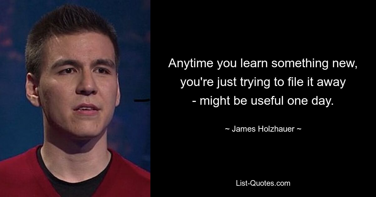 Anytime you learn something new, you're just trying to file it away - might be useful one day. — © James Holzhauer