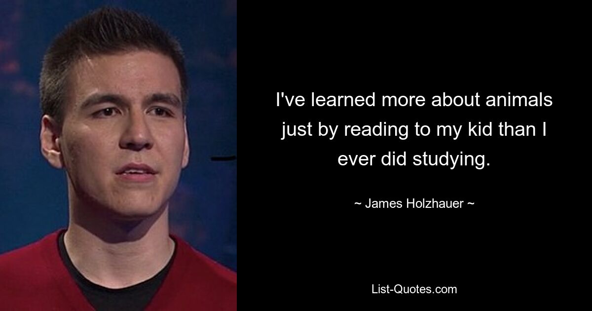 I've learned more about animals just by reading to my kid than I ever did studying. — © James Holzhauer