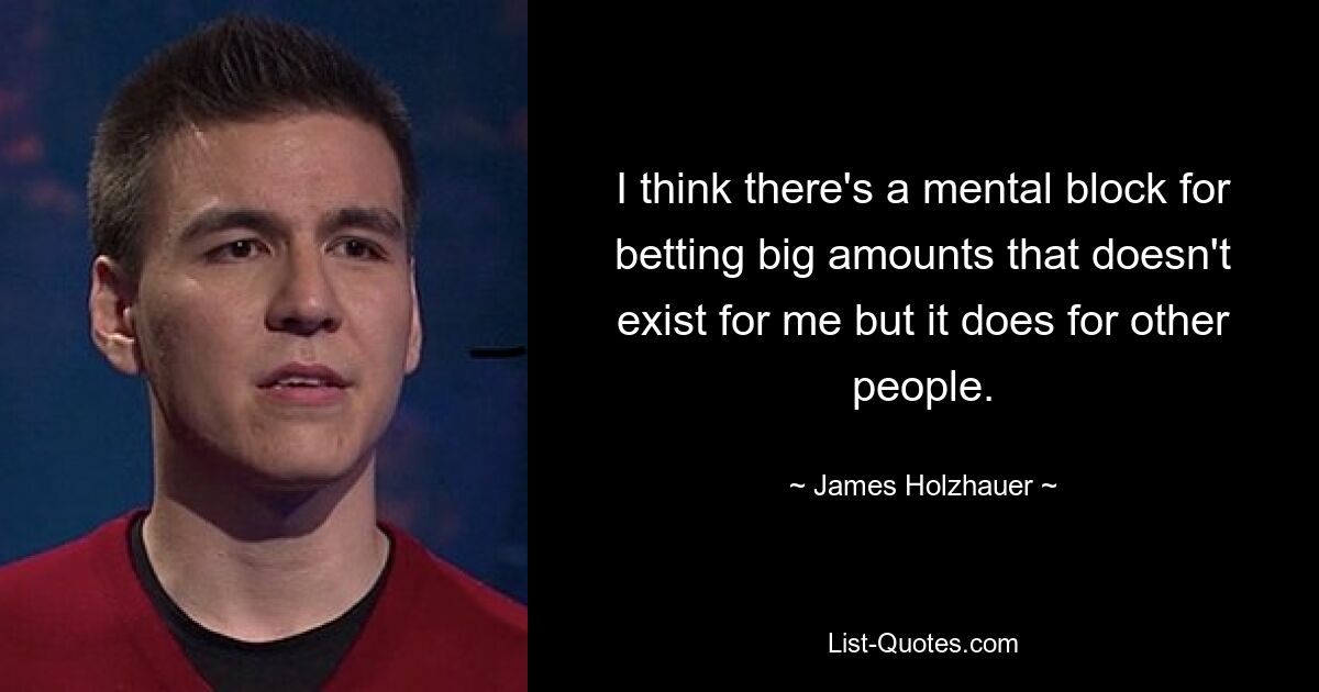 I think there's a mental block for betting big amounts that doesn't exist for me but it does for other people. — © James Holzhauer