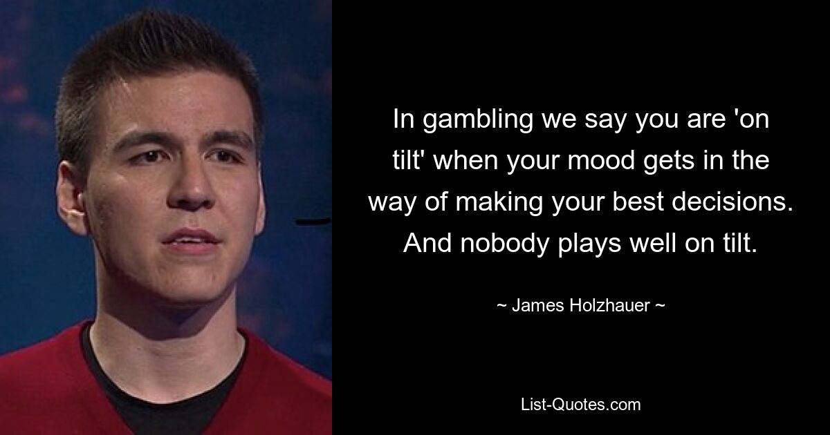 In gambling we say you are 'on tilt' when your mood gets in the way of making your best decisions. And nobody plays well on tilt. — © James Holzhauer