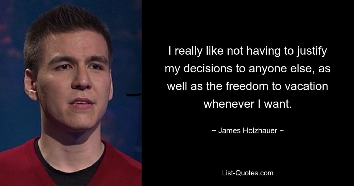 I really like not having to justify my decisions to anyone else, as well as the freedom to vacation whenever I want. — © James Holzhauer