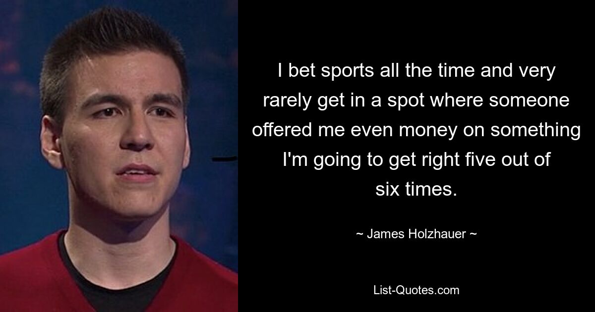 I bet sports all the time and very rarely get in a spot where someone offered me even money on something I'm going to get right five out of six times. — © James Holzhauer