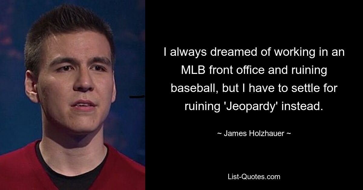 I always dreamed of working in an MLB front office and ruining baseball, but I have to settle for ruining 'Jeopardy' instead. — © James Holzhauer