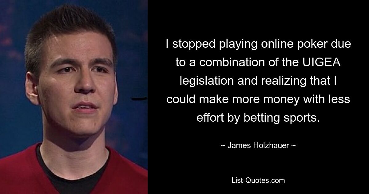 I stopped playing online poker due to a combination of the UIGEA legislation and realizing that I could make more money with less effort by betting sports. — © James Holzhauer